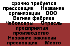 срочно требуется прессовщик  › Название организации ­ ООО “Ватная фабрика Чебоксары“ › Отрасль предприятия ­ производство  › Название вакансии ­ прессовщик  › Место работы ­ Чебоксарский район, д. Чиганары  › Подчинение ­ мастеру  › Минимальный оклад ­ 20 000 - Чувашия респ., Чебоксарский р-н, Чиганары д. Работа » Вакансии   . Чувашия респ.